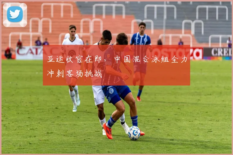 亚运收官在即，中国混合泳组全力冲刺客场挑战