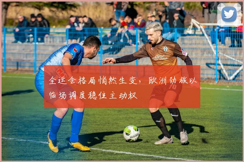 全运会格局悄然生变，欧洲劲旅以临场调度稳住主动权