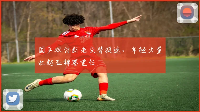 国乒双打新老交替提速，年轻力量扛起亚锦赛重任