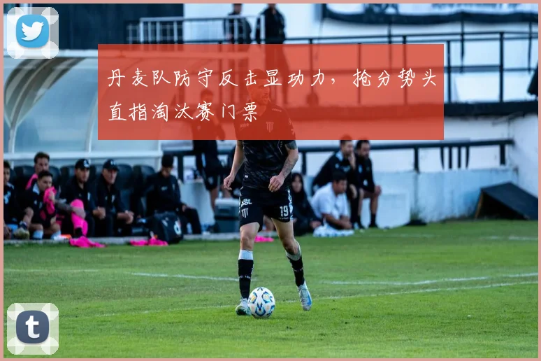 丹麦队防守反击显功力，抢分势头直指淘汰赛门票