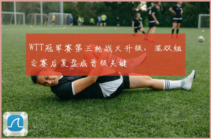 WTT冠军赛第三轮战火升级，混双组合赛后复盘成晋级关键