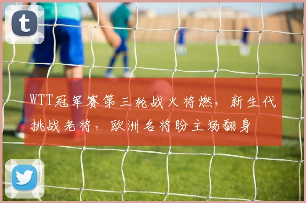 WTT冠军赛第三轮战火将燃，新生代挑战老将，欧洲名将盼主场翻身
