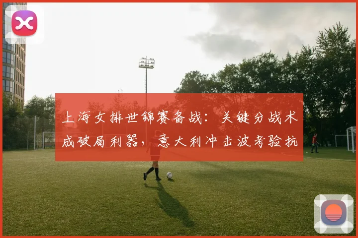 上海女排世锦赛备战：关键分战术成破局利器，意大利冲击波考验抗压能力