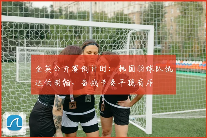 全英公开赛倒计时：韩国羽球队抵达伯明翰，备战节奏平稳有序