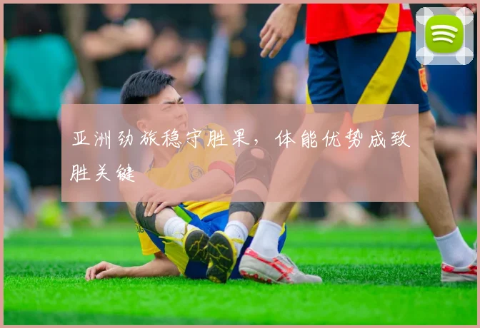 亚洲劲旅稳守胜果，体能优势成致胜关键