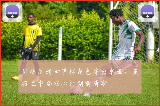 贝林厄姆世界杯角色浮出水面，英格兰中场核心计划渐清晰