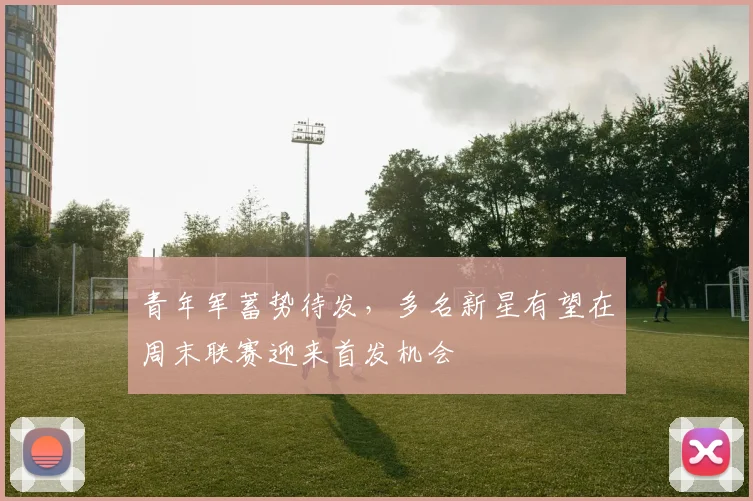 青年军蓄势待发，多名新星有望在周末联赛迎来首发机会