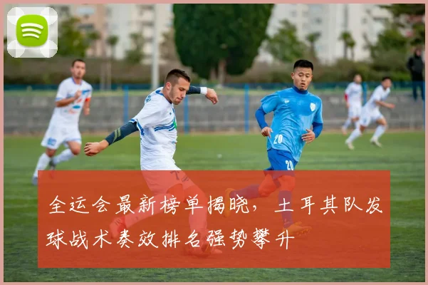 全运会最新榜单揭晓，土耳其队发球战术奏效排名强势攀升