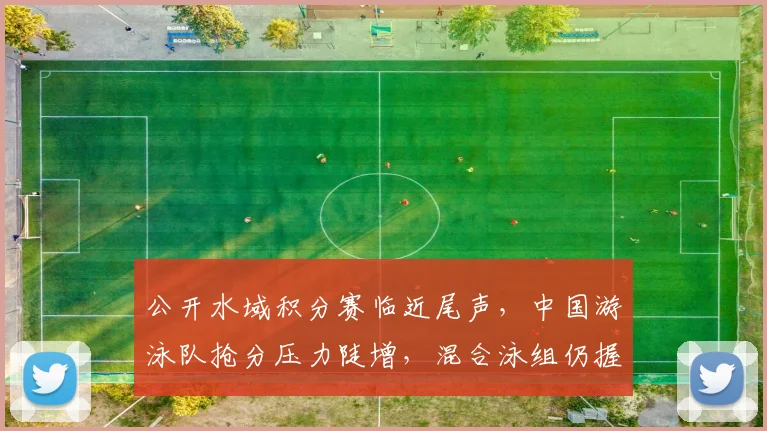 公开水域积分赛临近尾声，中国游泳队抢分压力陡增，混合泳组仍握主动权