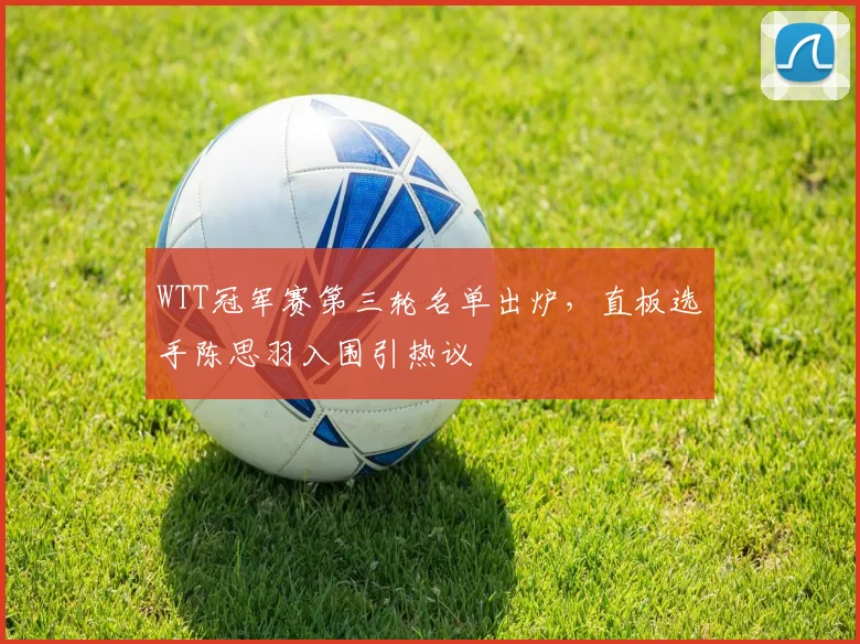 WTT冠军赛第三轮名单出炉，直板选手陈思羽入围引热议