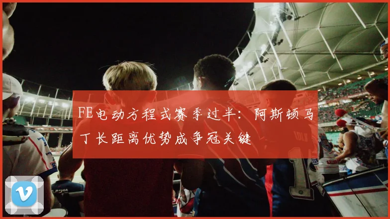 FE电动方程式赛季过半：阿斯顿马丁长距离优势成争冠关键