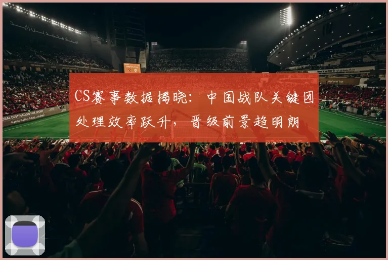 CS赛事数据揭晓：中国战队关键团处理效率跃升，晋级前景趋明朗