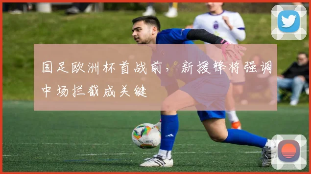 国足欧洲杯首战前，新援锋将强调中场拦截成关键