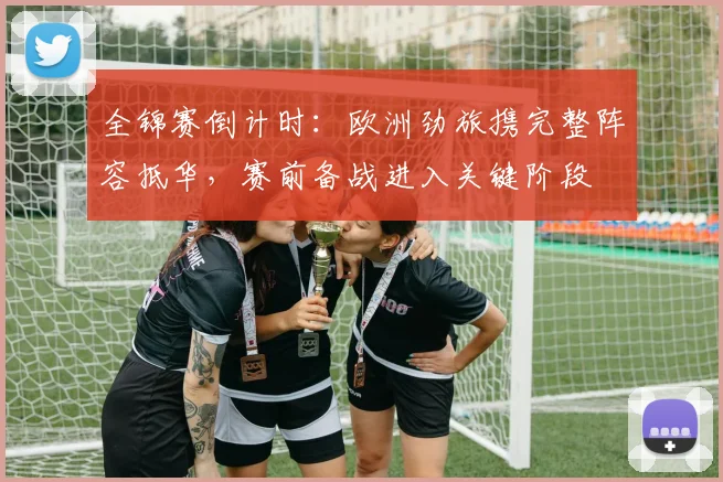 全锦赛倒计时：欧洲劲旅携完整阵容抵华，赛前备战进入关键阶段