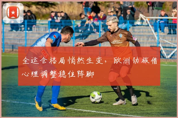 全运会格局悄然生变，欧洲劲旅借心理调整稳住阵脚