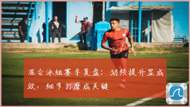 混合泳组赛季复盘：划频提升显成效，细节打磨成关键