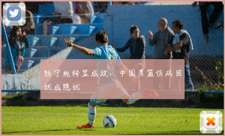 防守轮转显成效，中国男篮伤病困扰成隐忧