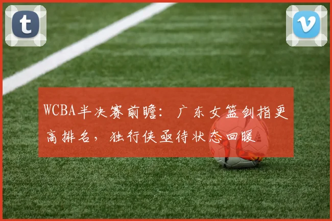 WCBA半决赛前瞻：广东女篮剑指更高排名，独行侠亟待状态回暖