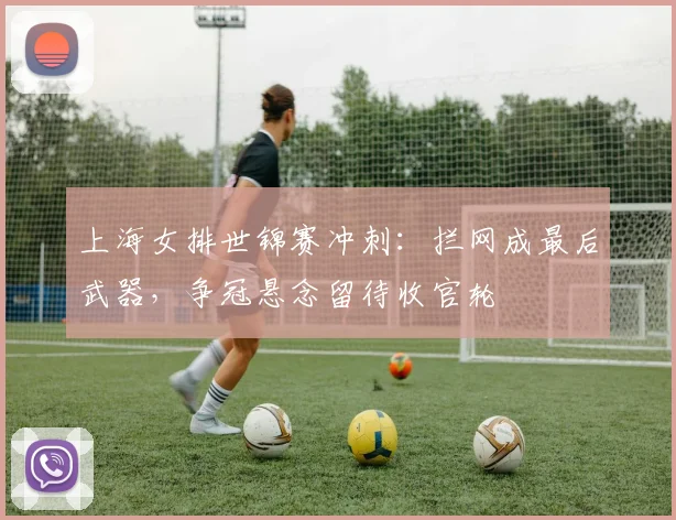 上海女排世锦赛冲刺：拦网成最后武器，争冠悬念留待收官轮