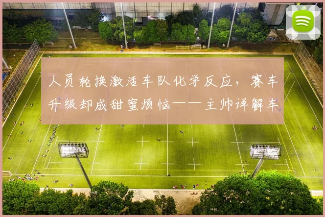 人员轮换激活车队化学反应，赛车升级却成甜蜜烦恼——主帅详解车手阵营调整内幕