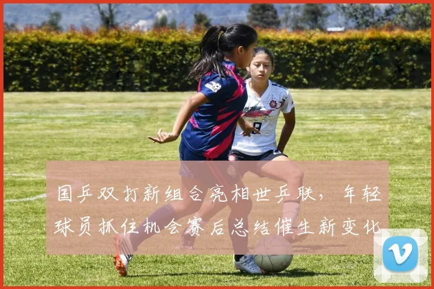 国乒双打新组合亮相世乒联，年轻球员抓住机会赛后总结催生新变化