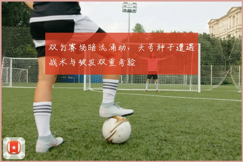 双打赛场暗流涌动，头号种子遭遇战术与破发双重考验