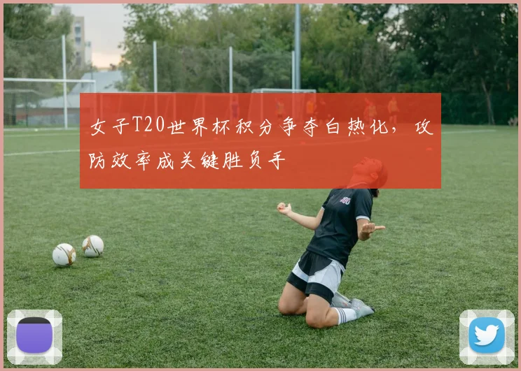 女子T20世界杯积分争夺白热化，攻防效率成关键胜负手