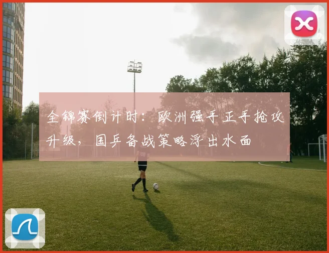 全锦赛倒计时：欧洲强手正手抢攻升级，国乒备战策略浮出水面