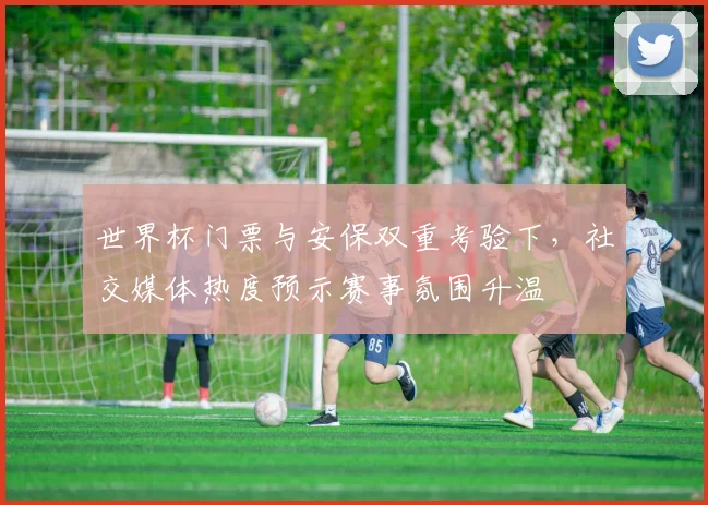 世界杯门票与安保双重考验下，社交媒体热度预示赛事氛围升温