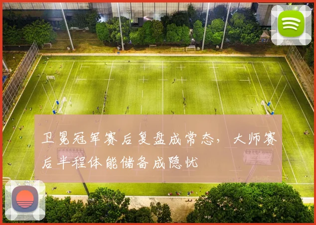 卫冕冠军赛后复盘成常态，大师赛后半程体能储备成隐忧