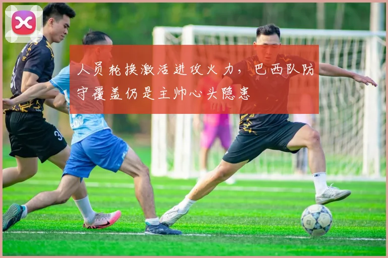 人员轮换激活进攻火力，巴西队防守覆盖仍是主帅心头隐患