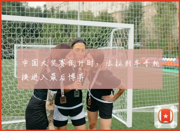 中国大奖赛倒计时，法拉利车手轮换进入最后博弈