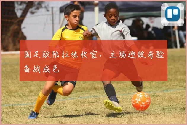 国足欧陆拉练收官，主场迎敌考验备战成色