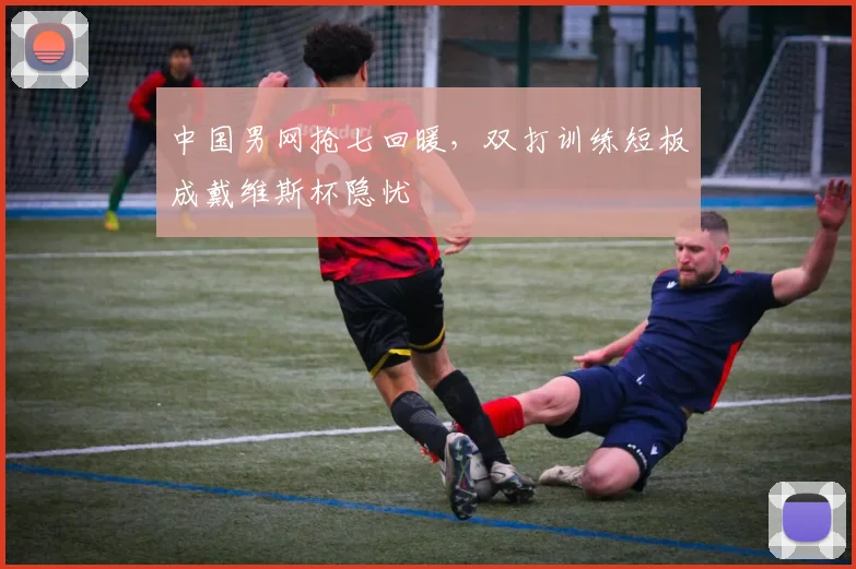 中国男网抢七回暖，双打训练短板成戴维斯杯隐忧