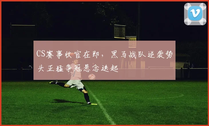CS赛事收官在即，黑马战队逆袭势头正猛争冠悬念迭起