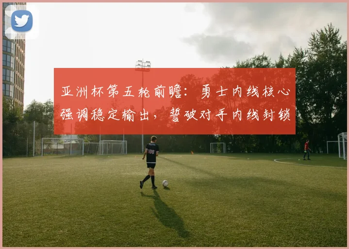 亚洲杯第五轮前瞻：勇士内线核心强调稳定输出，誓破对手内线封锁