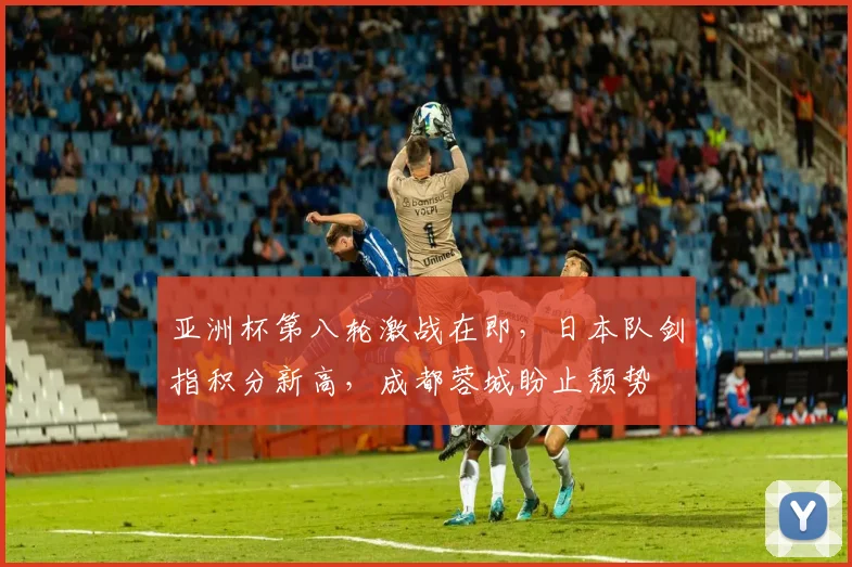 亚洲杯第八轮激战在即，日本队剑指积分新高，成都蓉城盼止颓势