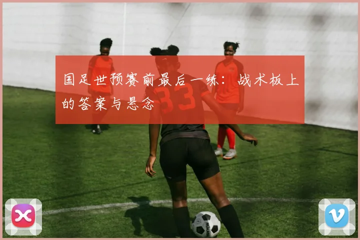 国足世预赛前最后一练：战术板上的答案与悬念