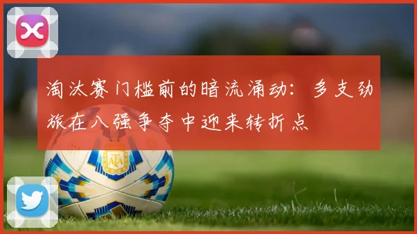 淘汰赛门槛前的暗流涌动：多支劲旅在八强争夺中迎来转折点
