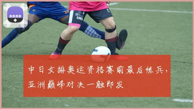中日女排奥运资格赛前最后练兵，亚洲巅峰对决一触即发