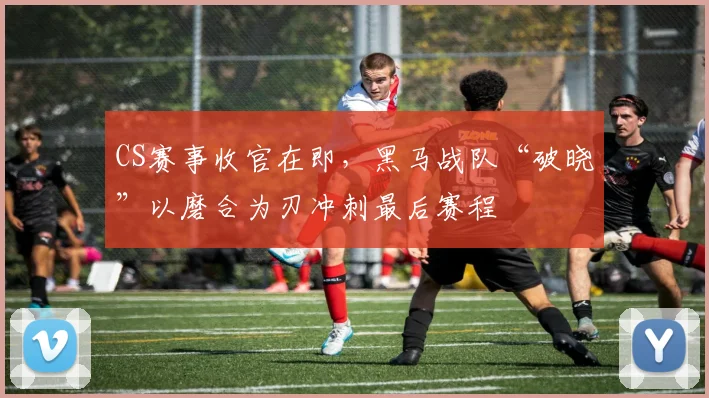 CS赛事收官在即，黑马战队“破晓”以磨合为刃冲刺最后赛程