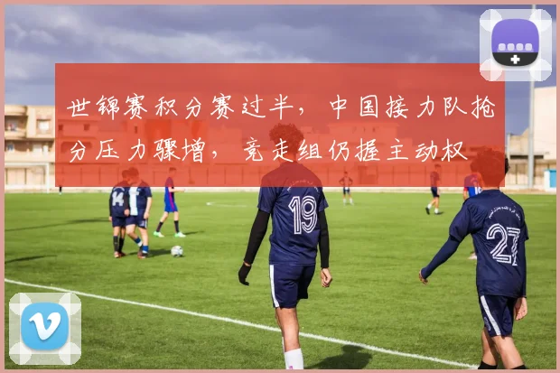 世锦赛积分赛过半，中国接力队抢分压力骤增，竞走组仍握主动权
