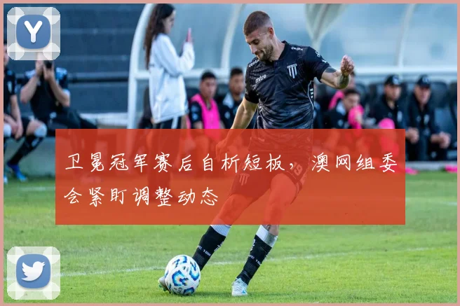 卫冕冠军赛后自析短板，澳网组委会紧盯调整动态