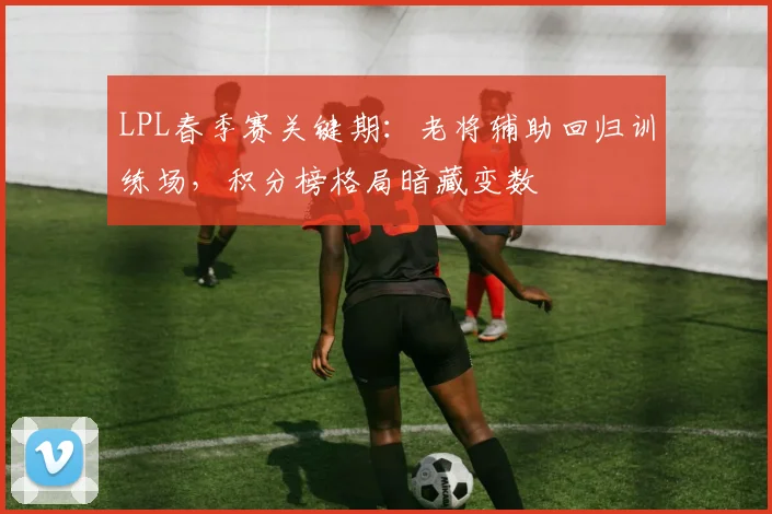 LPL春季赛关键期：老将辅助回归训练场，积分榜格局暗藏变数